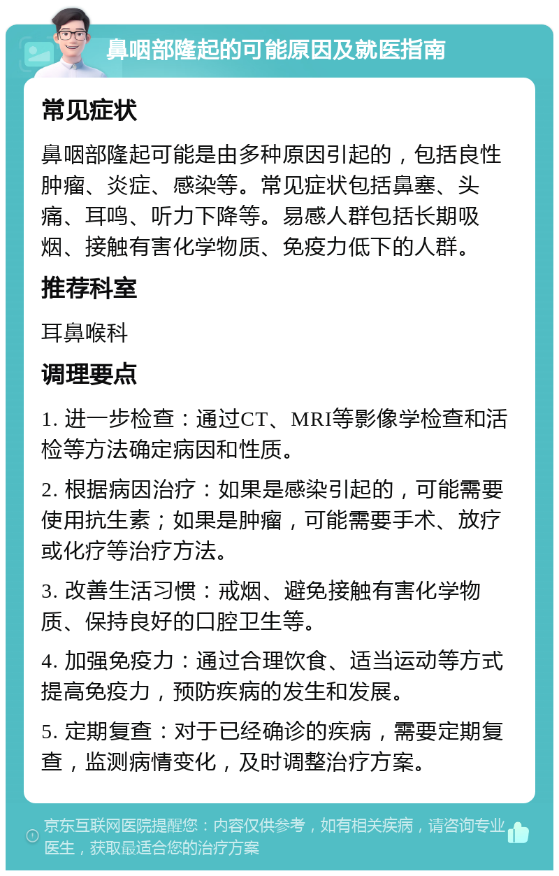 鼻咽部隆起的可能原因及就医指南 常见症状 鼻咽部隆起可能是由多种原因引起的，包括良性肿瘤、炎症、感染等。常见症状包括鼻塞、头痛、耳鸣、听力下降等。易感人群包括长期吸烟、接触有害化学物质、免疫力低下的人群。 推荐科室 耳鼻喉科 调理要点 1. 进一步检查：通过CT、MRI等影像学检查和活检等方法确定病因和性质。 2. 根据病因治疗：如果是感染引起的，可能需要使用抗生素；如果是肿瘤，可能需要手术、放疗或化疗等治疗方法。 3. 改善生活习惯：戒烟、避免接触有害化学物质、保持良好的口腔卫生等。 4. 加强免疫力：通过合理饮食、适当运动等方式提高免疫力，预防疾病的发生和发展。 5. 定期复查：对于已经确诊的疾病，需要定期复查，监测病情变化，及时调整治疗方案。