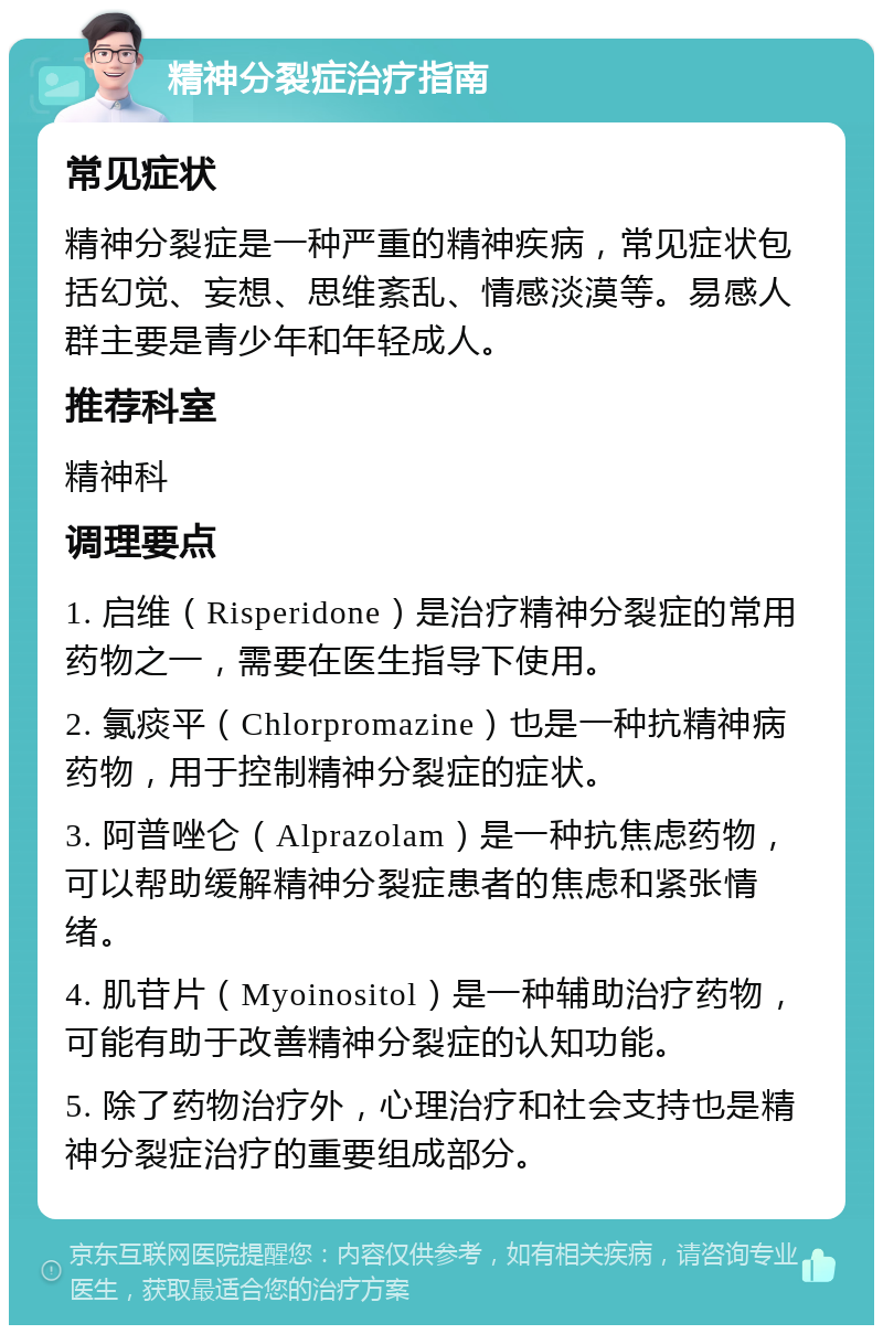 精神分裂症治疗指南 常见症状 精神分裂症是一种严重的精神疾病，常见症状包括幻觉、妄想、思维紊乱、情感淡漠等。易感人群主要是青少年和年轻成人。 推荐科室 精神科 调理要点 1. 启维（Risperidone）是治疗精神分裂症的常用药物之一，需要在医生指导下使用。 2. 氯痰平（Chlorpromazine）也是一种抗精神病药物，用于控制精神分裂症的症状。 3. 阿普唑仑（Alprazolam）是一种抗焦虑药物，可以帮助缓解精神分裂症患者的焦虑和紧张情绪。 4. 肌苷片（Myoinositol）是一种辅助治疗药物，可能有助于改善精神分裂症的认知功能。 5. 除了药物治疗外，心理治疗和社会支持也是精神分裂症治疗的重要组成部分。