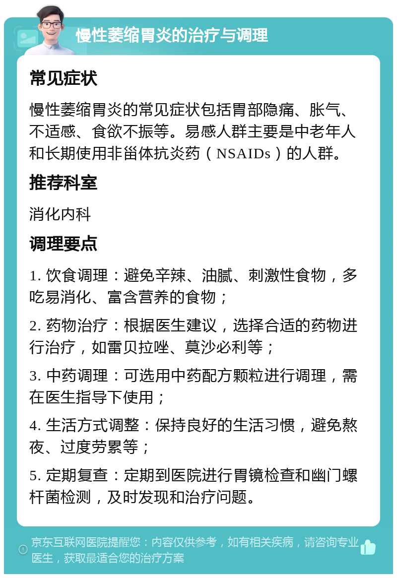 慢性萎缩胃炎的治疗与调理 常见症状 慢性萎缩胃炎的常见症状包括胃部隐痛、胀气、不适感、食欲不振等。易感人群主要是中老年人和长期使用非甾体抗炎药（NSAIDs）的人群。 推荐科室 消化内科 调理要点 1. 饮食调理：避免辛辣、油腻、刺激性食物，多吃易消化、富含营养的食物； 2. 药物治疗：根据医生建议，选择合适的药物进行治疗，如雷贝拉唑、莫沙必利等； 3. 中药调理：可选用中药配方颗粒进行调理，需在医生指导下使用； 4. 生活方式调整：保持良好的生活习惯，避免熬夜、过度劳累等； 5. 定期复查：定期到医院进行胃镜检查和幽门螺杆菌检测，及时发现和治疗问题。