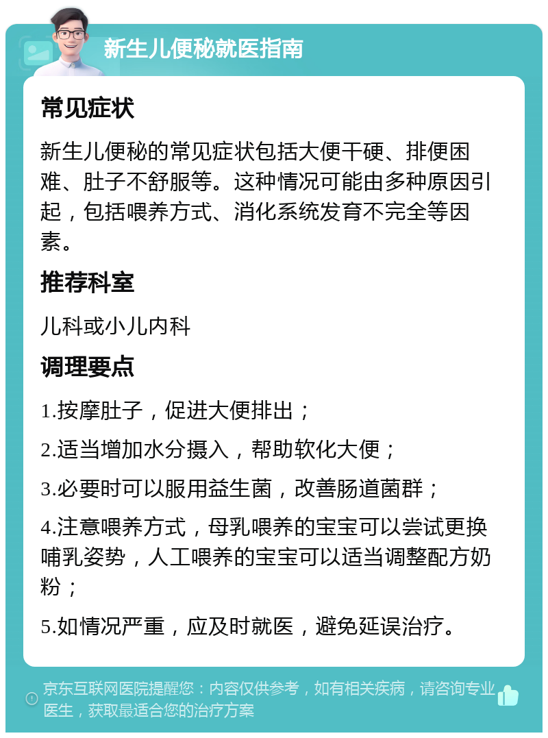 新生儿便秘就医指南 常见症状 新生儿便秘的常见症状包括大便干硬、排便困难、肚子不舒服等。这种情况可能由多种原因引起，包括喂养方式、消化系统发育不完全等因素。 推荐科室 儿科或小儿内科 调理要点 1.按摩肚子，促进大便排出； 2.适当增加水分摄入，帮助软化大便； 3.必要时可以服用益生菌，改善肠道菌群； 4.注意喂养方式，母乳喂养的宝宝可以尝试更换哺乳姿势，人工喂养的宝宝可以适当调整配方奶粉； 5.如情况严重，应及时就医，避免延误治疗。