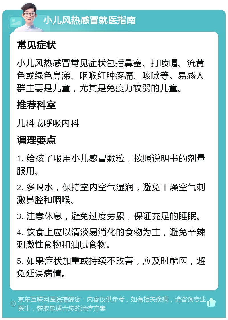 小儿风热感冒就医指南 常见症状 小儿风热感冒常见症状包括鼻塞、打喷嚏、流黄色或绿色鼻涕、咽喉红肿疼痛、咳嗽等。易感人群主要是儿童，尤其是免疫力较弱的儿童。 推荐科室 儿科或呼吸内科 调理要点 1. 给孩子服用小儿感冒颗粒，按照说明书的剂量服用。 2. 多喝水，保持室内空气湿润，避免干燥空气刺激鼻腔和咽喉。 3. 注意休息，避免过度劳累，保证充足的睡眠。 4. 饮食上应以清淡易消化的食物为主，避免辛辣刺激性食物和油腻食物。 5. 如果症状加重或持续不改善，应及时就医，避免延误病情。