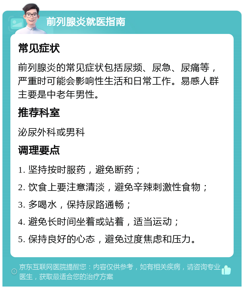 前列腺炎就医指南 常见症状 前列腺炎的常见症状包括尿频、尿急、尿痛等，严重时可能会影响性生活和日常工作。易感人群主要是中老年男性。 推荐科室 泌尿外科或男科 调理要点 1. 坚持按时服药，避免断药； 2. 饮食上要注意清淡，避免辛辣刺激性食物； 3. 多喝水，保持尿路通畅； 4. 避免长时间坐着或站着，适当运动； 5. 保持良好的心态，避免过度焦虑和压力。