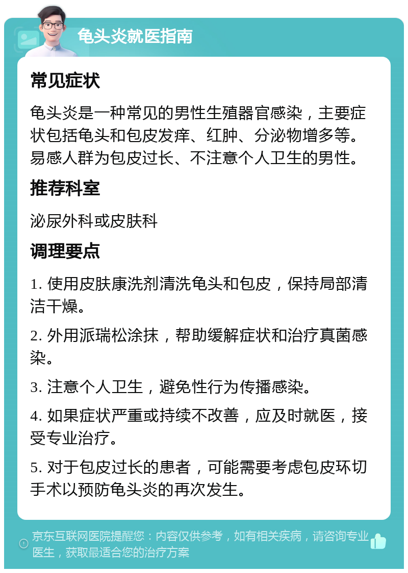 龟头炎就医指南 常见症状 龟头炎是一种常见的男性生殖器官感染，主要症状包括龟头和包皮发痒、红肿、分泌物增多等。易感人群为包皮过长、不注意个人卫生的男性。 推荐科室 泌尿外科或皮肤科 调理要点 1. 使用皮肤康洗剂清洗龟头和包皮，保持局部清洁干燥。 2. 外用派瑞松涂抹，帮助缓解症状和治疗真菌感染。 3. 注意个人卫生，避免性行为传播感染。 4. 如果症状严重或持续不改善，应及时就医，接受专业治疗。 5. 对于包皮过长的患者，可能需要考虑包皮环切手术以预防龟头炎的再次发生。