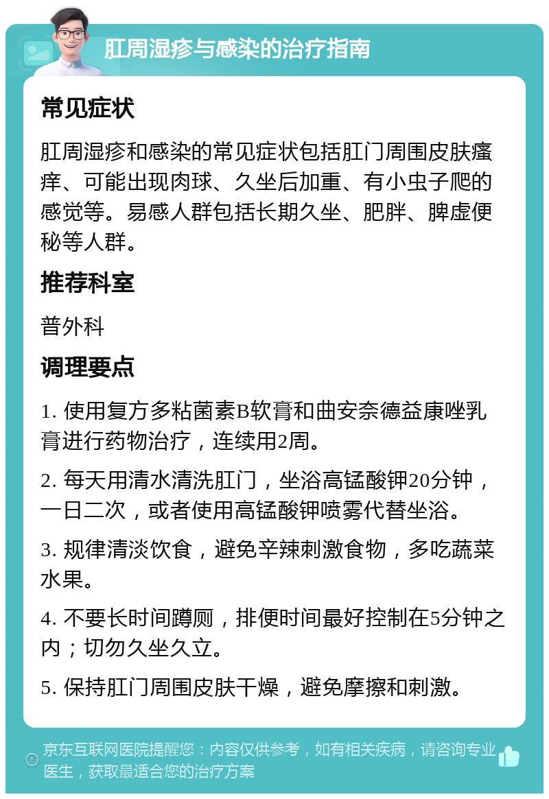 肛周湿疹与感染的治疗指南 常见症状 肛周湿疹和感染的常见症状包括肛门周围皮肤瘙痒、可能出现肉球、久坐后加重、有小虫子爬的感觉等。易感人群包括长期久坐、肥胖、脾虚便秘等人群。 推荐科室 普外科 调理要点 1. 使用复方多粘菌素B软膏和曲安奈德益康唑乳膏进行药物治疗，连续用2周。 2. 每天用清水清洗肛门，坐浴高锰酸钾20分钟，一日二次，或者使用高锰酸钾喷雾代替坐浴。 3. 规律清淡饮食，避免辛辣刺激食物，多吃蔬菜水果。 4. 不要长时间蹲厕，排便时间最好控制在5分钟之内；切勿久坐久立。 5. 保持肛门周围皮肤干燥，避免摩擦和刺激。