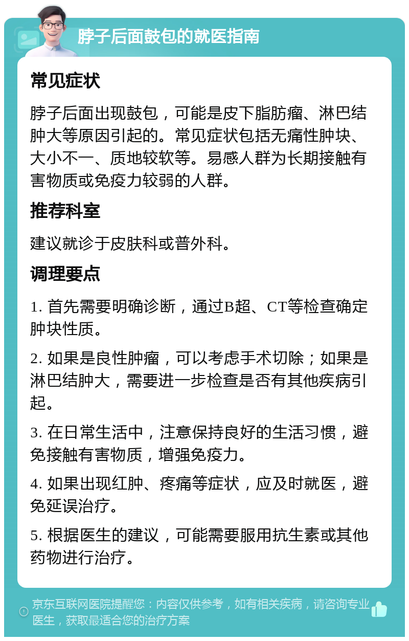 脖子后面鼓包的就医指南 常见症状 脖子后面出现鼓包，可能是皮下脂肪瘤、淋巴结肿大等原因引起的。常见症状包括无痛性肿块、大小不一、质地较软等。易感人群为长期接触有害物质或免疫力较弱的人群。 推荐科室 建议就诊于皮肤科或普外科。 调理要点 1. 首先需要明确诊断，通过B超、CT等检查确定肿块性质。 2. 如果是良性肿瘤，可以考虑手术切除；如果是淋巴结肿大，需要进一步检查是否有其他疾病引起。 3. 在日常生活中，注意保持良好的生活习惯，避免接触有害物质，增强免疫力。 4. 如果出现红肿、疼痛等症状，应及时就医，避免延误治疗。 5. 根据医生的建议，可能需要服用抗生素或其他药物进行治疗。