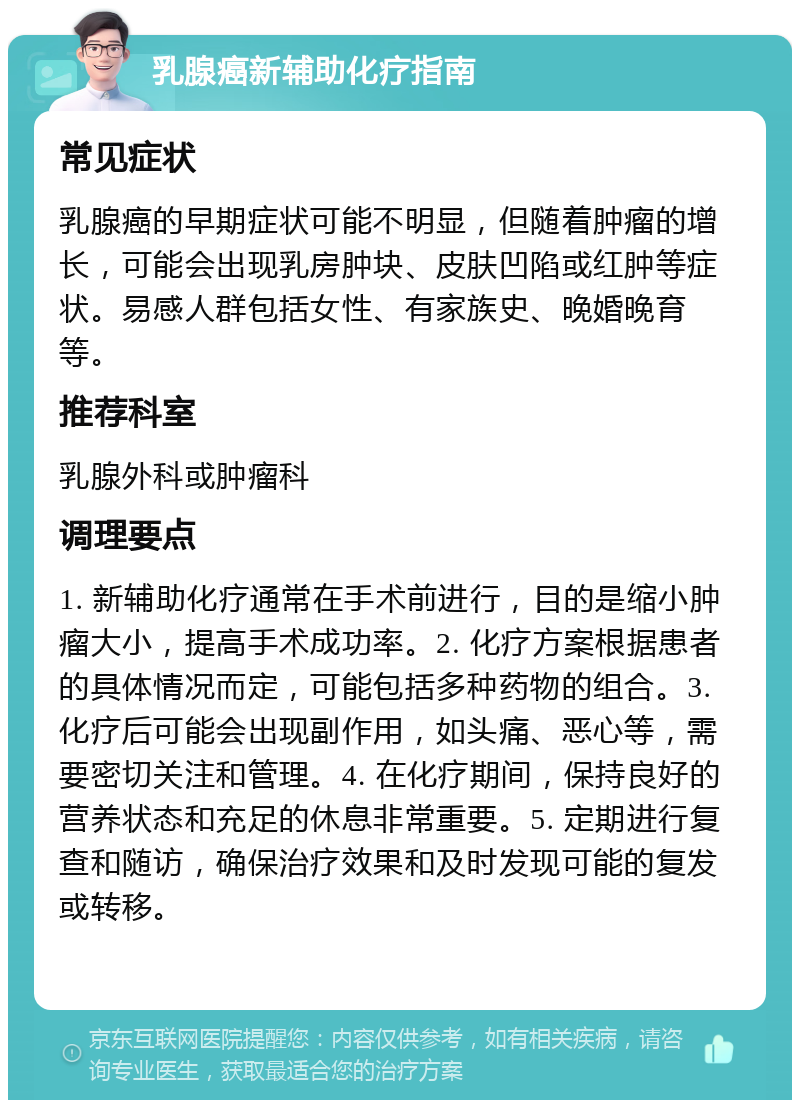 乳腺癌新辅助化疗指南 常见症状 乳腺癌的早期症状可能不明显，但随着肿瘤的增长，可能会出现乳房肿块、皮肤凹陷或红肿等症状。易感人群包括女性、有家族史、晚婚晚育等。 推荐科室 乳腺外科或肿瘤科 调理要点 1. 新辅助化疗通常在手术前进行，目的是缩小肿瘤大小，提高手术成功率。2. 化疗方案根据患者的具体情况而定，可能包括多种药物的组合。3. 化疗后可能会出现副作用，如头痛、恶心等，需要密切关注和管理。4. 在化疗期间，保持良好的营养状态和充足的休息非常重要。5. 定期进行复查和随访，确保治疗效果和及时发现可能的复发或转移。