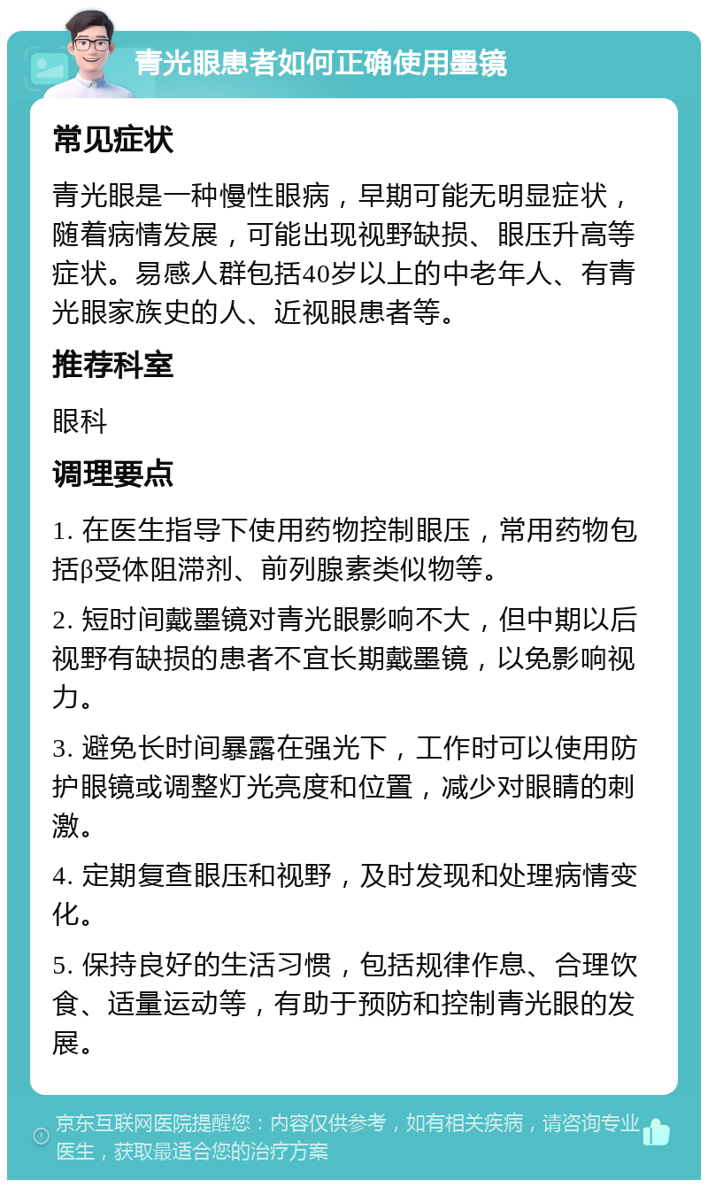 青光眼患者如何正确使用墨镜 常见症状 青光眼是一种慢性眼病，早期可能无明显症状，随着病情发展，可能出现视野缺损、眼压升高等症状。易感人群包括40岁以上的中老年人、有青光眼家族史的人、近视眼患者等。 推荐科室 眼科 调理要点 1. 在医生指导下使用药物控制眼压，常用药物包括β受体阻滞剂、前列腺素类似物等。 2. 短时间戴墨镜对青光眼影响不大，但中期以后视野有缺损的患者不宜长期戴墨镜，以免影响视力。 3. 避免长时间暴露在强光下，工作时可以使用防护眼镜或调整灯光亮度和位置，减少对眼睛的刺激。 4. 定期复查眼压和视野，及时发现和处理病情变化。 5. 保持良好的生活习惯，包括规律作息、合理饮食、适量运动等，有助于预防和控制青光眼的发展。