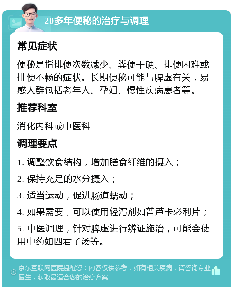 20多年便秘的治疗与调理 常见症状 便秘是指排便次数减少、粪便干硬、排便困难或排便不畅的症状。长期便秘可能与脾虚有关，易感人群包括老年人、孕妇、慢性疾病患者等。 推荐科室 消化内科或中医科 调理要点 1. 调整饮食结构，增加膳食纤维的摄入； 2. 保持充足的水分摄入； 3. 适当运动，促进肠道蠕动； 4. 如果需要，可以使用轻泻剂如普芦卡必利片； 5. 中医调理，针对脾虚进行辨证施治，可能会使用中药如四君子汤等。