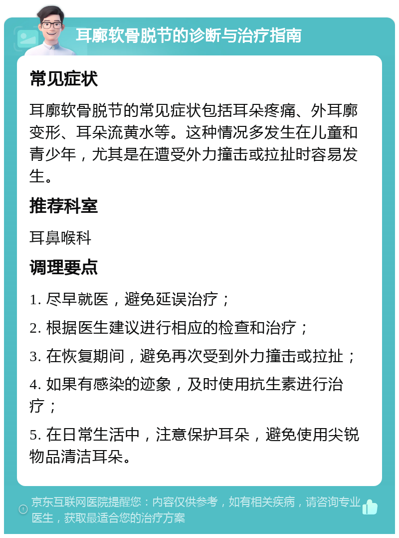 耳廓软骨脱节的诊断与治疗指南 常见症状 耳廓软骨脱节的常见症状包括耳朵疼痛、外耳廓变形、耳朵流黄水等。这种情况多发生在儿童和青少年，尤其是在遭受外力撞击或拉扯时容易发生。 推荐科室 耳鼻喉科 调理要点 1. 尽早就医，避免延误治疗； 2. 根据医生建议进行相应的检查和治疗； 3. 在恢复期间，避免再次受到外力撞击或拉扯； 4. 如果有感染的迹象，及时使用抗生素进行治疗； 5. 在日常生活中，注意保护耳朵，避免使用尖锐物品清洁耳朵。