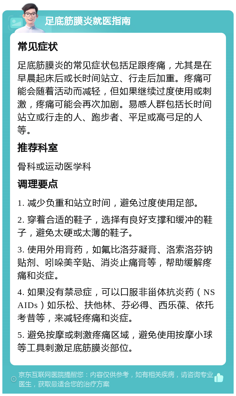 足底筋膜炎就医指南 常见症状 足底筋膜炎的常见症状包括足跟疼痛，尤其是在早晨起床后或长时间站立、行走后加重。疼痛可能会随着活动而减轻，但如果继续过度使用或刺激，疼痛可能会再次加剧。易感人群包括长时间站立或行走的人、跑步者、平足或高弓足的人等。 推荐科室 骨科或运动医学科 调理要点 1. 减少负重和站立时间，避免过度使用足部。 2. 穿着合适的鞋子，选择有良好支撑和缓冲的鞋子，避免太硬或太薄的鞋子。 3. 使用外用膏药，如氟比洛芬凝膏、洛索洛芬钠贴剂、吲哚美辛贴、消炎止痛膏等，帮助缓解疼痛和炎症。 4. 如果没有禁忌症，可以口服非甾体抗炎药（NSAIDs）如乐松、扶他林、芬必得、西乐葆、依托考昔等，来减轻疼痛和炎症。 5. 避免按摩或刺激疼痛区域，避免使用按摩小球等工具刺激足底筋膜炎部位。