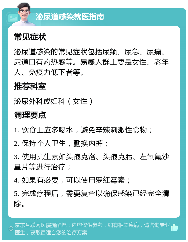 泌尿道感染就医指南 常见症状 泌尿道感染的常见症状包括尿频、尿急、尿痛、尿道口有灼热感等。易感人群主要是女性、老年人、免疫力低下者等。 推荐科室 泌尿外科或妇科（女性） 调理要点 1. 饮食上应多喝水，避免辛辣刺激性食物； 2. 保持个人卫生，勤换内裤； 3. 使用抗生素如头孢克洛、头孢克肟、左氧氟沙星片等进行治疗； 4. 如果有必要，可以使用罗红霉素； 5. 完成疗程后，需要复查以确保感染已经完全清除。