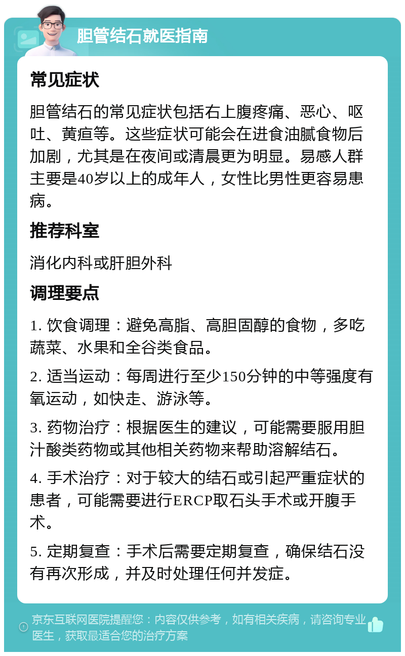 胆管结石就医指南 常见症状 胆管结石的常见症状包括右上腹疼痛、恶心、呕吐、黄疸等。这些症状可能会在进食油腻食物后加剧，尤其是在夜间或清晨更为明显。易感人群主要是40岁以上的成年人，女性比男性更容易患病。 推荐科室 消化内科或肝胆外科 调理要点 1. 饮食调理：避免高脂、高胆固醇的食物，多吃蔬菜、水果和全谷类食品。 2. 适当运动：每周进行至少150分钟的中等强度有氧运动，如快走、游泳等。 3. 药物治疗：根据医生的建议，可能需要服用胆汁酸类药物或其他相关药物来帮助溶解结石。 4. 手术治疗：对于较大的结石或引起严重症状的患者，可能需要进行ERCP取石头手术或开腹手术。 5. 定期复查：手术后需要定期复查，确保结石没有再次形成，并及时处理任何并发症。