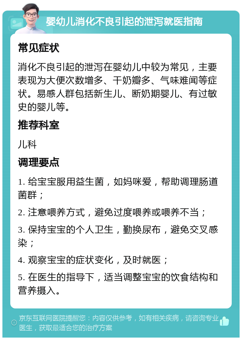 婴幼儿消化不良引起的泄泻就医指南 常见症状 消化不良引起的泄泻在婴幼儿中较为常见，主要表现为大便次数增多、干奶瓣多、气味难闻等症状。易感人群包括新生儿、断奶期婴儿、有过敏史的婴儿等。 推荐科室 儿科 调理要点 1. 给宝宝服用益生菌，如妈咪爱，帮助调理肠道菌群； 2. 注意喂养方式，避免过度喂养或喂养不当； 3. 保持宝宝的个人卫生，勤换尿布，避免交叉感染； 4. 观察宝宝的症状变化，及时就医； 5. 在医生的指导下，适当调整宝宝的饮食结构和营养摄入。