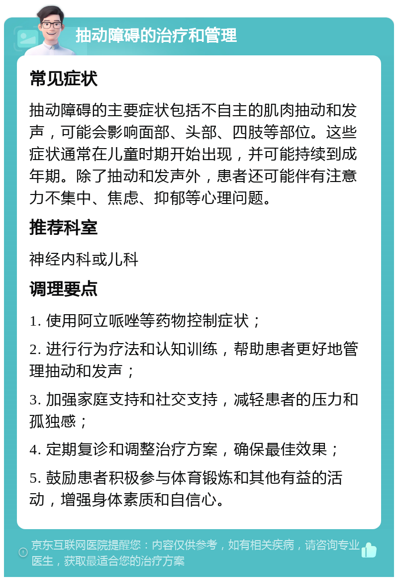 抽动障碍的治疗和管理 常见症状 抽动障碍的主要症状包括不自主的肌肉抽动和发声，可能会影响面部、头部、四肢等部位。这些症状通常在儿童时期开始出现，并可能持续到成年期。除了抽动和发声外，患者还可能伴有注意力不集中、焦虑、抑郁等心理问题。 推荐科室 神经内科或儿科 调理要点 1. 使用阿立哌唑等药物控制症状； 2. 进行行为疗法和认知训练，帮助患者更好地管理抽动和发声； 3. 加强家庭支持和社交支持，减轻患者的压力和孤独感； 4. 定期复诊和调整治疗方案，确保最佳效果； 5. 鼓励患者积极参与体育锻炼和其他有益的活动，增强身体素质和自信心。