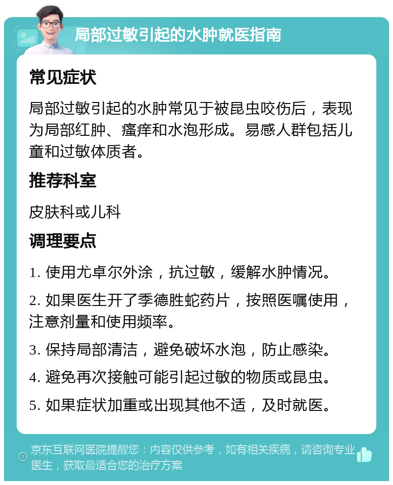 局部过敏引起的水肿就医指南 常见症状 局部过敏引起的水肿常见于被昆虫咬伤后，表现为局部红肿、瘙痒和水泡形成。易感人群包括儿童和过敏体质者。 推荐科室 皮肤科或儿科 调理要点 1. 使用尤卓尔外涂，抗过敏，缓解水肿情况。 2. 如果医生开了季德胜蛇药片，按照医嘱使用，注意剂量和使用频率。 3. 保持局部清洁，避免破坏水泡，防止感染。 4. 避免再次接触可能引起过敏的物质或昆虫。 5. 如果症状加重或出现其他不适，及时就医。