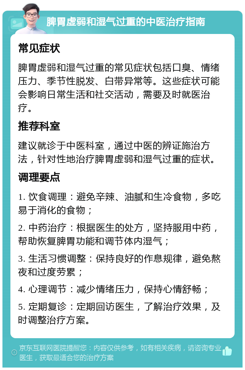 脾胃虚弱和湿气过重的中医治疗指南 常见症状 脾胃虚弱和湿气过重的常见症状包括口臭、情绪压力、季节性脱发、白带异常等。这些症状可能会影响日常生活和社交活动，需要及时就医治疗。 推荐科室 建议就诊于中医科室，通过中医的辨证施治方法，针对性地治疗脾胃虚弱和湿气过重的症状。 调理要点 1. 饮食调理：避免辛辣、油腻和生冷食物，多吃易于消化的食物； 2. 中药治疗：根据医生的处方，坚持服用中药，帮助恢复脾胃功能和调节体内湿气； 3. 生活习惯调整：保持良好的作息规律，避免熬夜和过度劳累； 4. 心理调节：减少情绪压力，保持心情舒畅； 5. 定期复诊：定期回访医生，了解治疗效果，及时调整治疗方案。