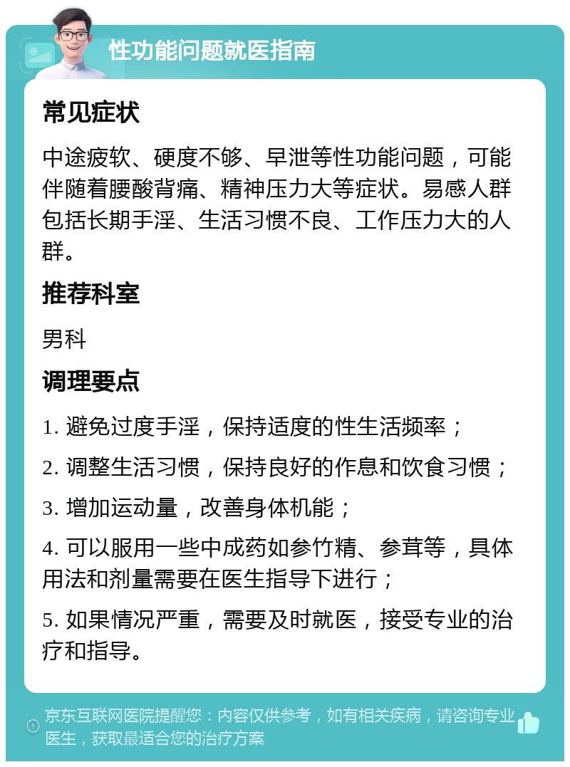 性功能问题就医指南 常见症状 中途疲软、硬度不够、早泄等性功能问题，可能伴随着腰酸背痛、精神压力大等症状。易感人群包括长期手淫、生活习惯不良、工作压力大的人群。 推荐科室 男科 调理要点 1. 避免过度手淫，保持适度的性生活频率； 2. 调整生活习惯，保持良好的作息和饮食习惯； 3. 增加运动量，改善身体机能； 4. 可以服用一些中成药如参竹精、参茸等，具体用法和剂量需要在医生指导下进行； 5. 如果情况严重，需要及时就医，接受专业的治疗和指导。