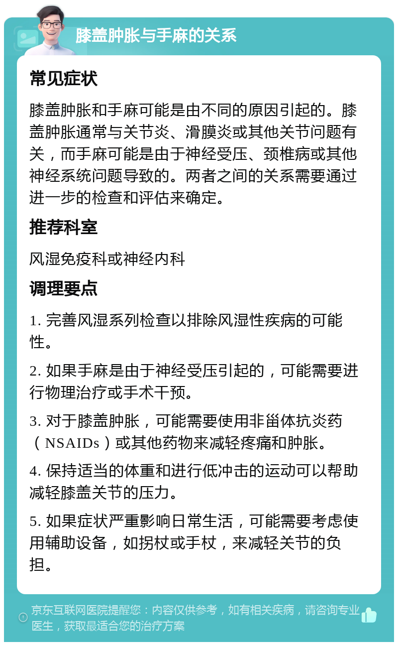 膝盖肿胀与手麻的关系 常见症状 膝盖肿胀和手麻可能是由不同的原因引起的。膝盖肿胀通常与关节炎、滑膜炎或其他关节问题有关，而手麻可能是由于神经受压、颈椎病或其他神经系统问题导致的。两者之间的关系需要通过进一步的检查和评估来确定。 推荐科室 风湿免疫科或神经内科 调理要点 1. 完善风湿系列检查以排除风湿性疾病的可能性。 2. 如果手麻是由于神经受压引起的，可能需要进行物理治疗或手术干预。 3. 对于膝盖肿胀，可能需要使用非甾体抗炎药（NSAIDs）或其他药物来减轻疼痛和肿胀。 4. 保持适当的体重和进行低冲击的运动可以帮助减轻膝盖关节的压力。 5. 如果症状严重影响日常生活，可能需要考虑使用辅助设备，如拐杖或手杖，来减轻关节的负担。