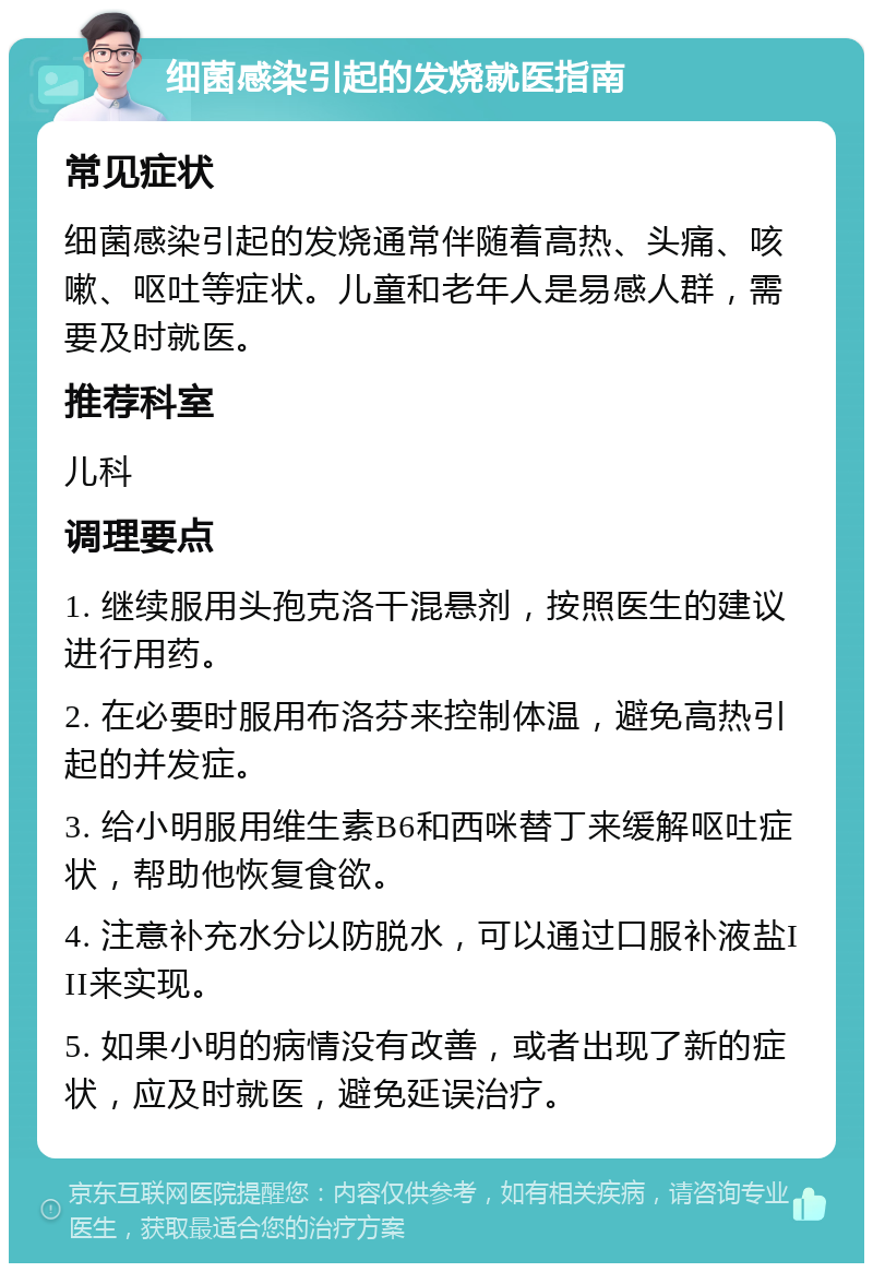 细菌感染引起的发烧就医指南 常见症状 细菌感染引起的发烧通常伴随着高热、头痛、咳嗽、呕吐等症状。儿童和老年人是易感人群，需要及时就医。 推荐科室 儿科 调理要点 1. 继续服用头孢克洛干混悬剂，按照医生的建议进行用药。 2. 在必要时服用布洛芬来控制体温，避免高热引起的并发症。 3. 给小明服用维生素B6和西咪替丁来缓解呕吐症状，帮助他恢复食欲。 4. 注意补充水分以防脱水，可以通过口服补液盐III来实现。 5. 如果小明的病情没有改善，或者出现了新的症状，应及时就医，避免延误治疗。