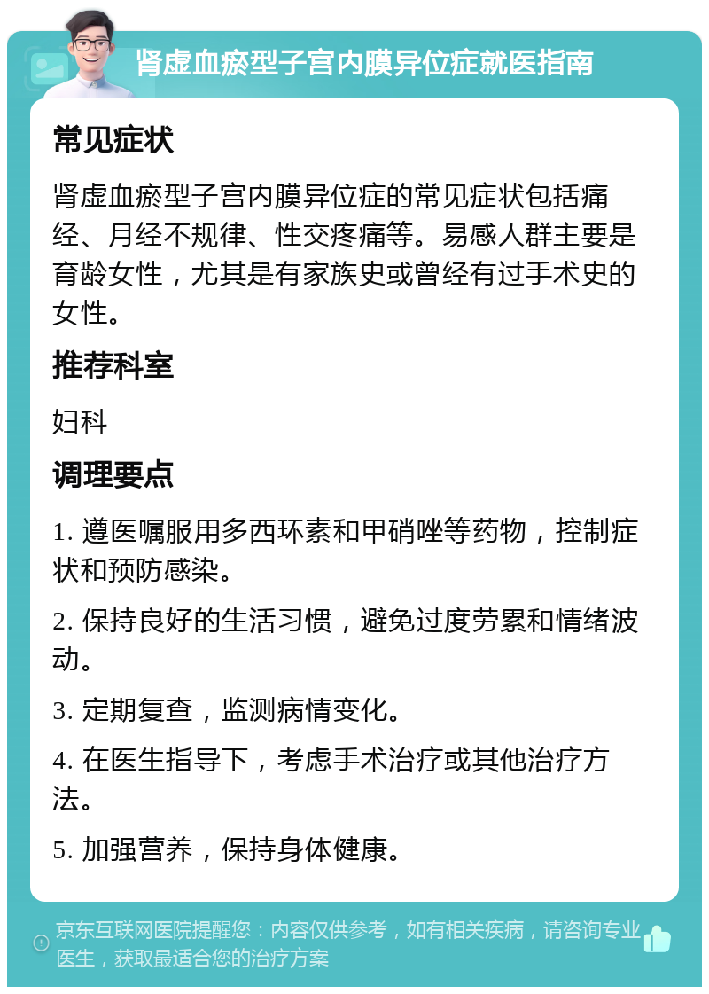 肾虚血瘀型子宫内膜异位症就医指南 常见症状 肾虚血瘀型子宫内膜异位症的常见症状包括痛经、月经不规律、性交疼痛等。易感人群主要是育龄女性，尤其是有家族史或曾经有过手术史的女性。 推荐科室 妇科 调理要点 1. 遵医嘱服用多西环素和甲硝唑等药物，控制症状和预防感染。 2. 保持良好的生活习惯，避免过度劳累和情绪波动。 3. 定期复查，监测病情变化。 4. 在医生指导下，考虑手术治疗或其他治疗方法。 5. 加强营养，保持身体健康。