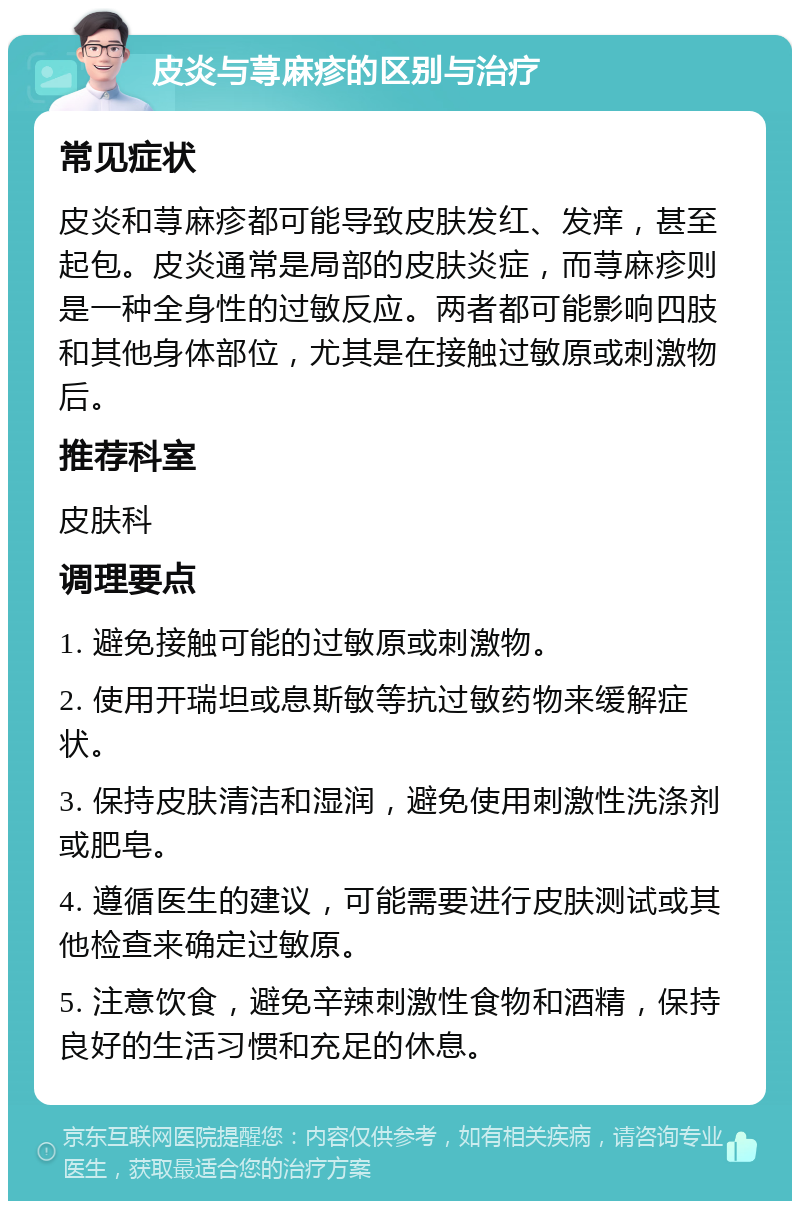 皮炎与荨麻疹的区别与治疗 常见症状 皮炎和荨麻疹都可能导致皮肤发红、发痒，甚至起包。皮炎通常是局部的皮肤炎症，而荨麻疹则是一种全身性的过敏反应。两者都可能影响四肢和其他身体部位，尤其是在接触过敏原或刺激物后。 推荐科室 皮肤科 调理要点 1. 避免接触可能的过敏原或刺激物。 2. 使用开瑞坦或息斯敏等抗过敏药物来缓解症状。 3. 保持皮肤清洁和湿润，避免使用刺激性洗涤剂或肥皂。 4. 遵循医生的建议，可能需要进行皮肤测试或其他检查来确定过敏原。 5. 注意饮食，避免辛辣刺激性食物和酒精，保持良好的生活习惯和充足的休息。