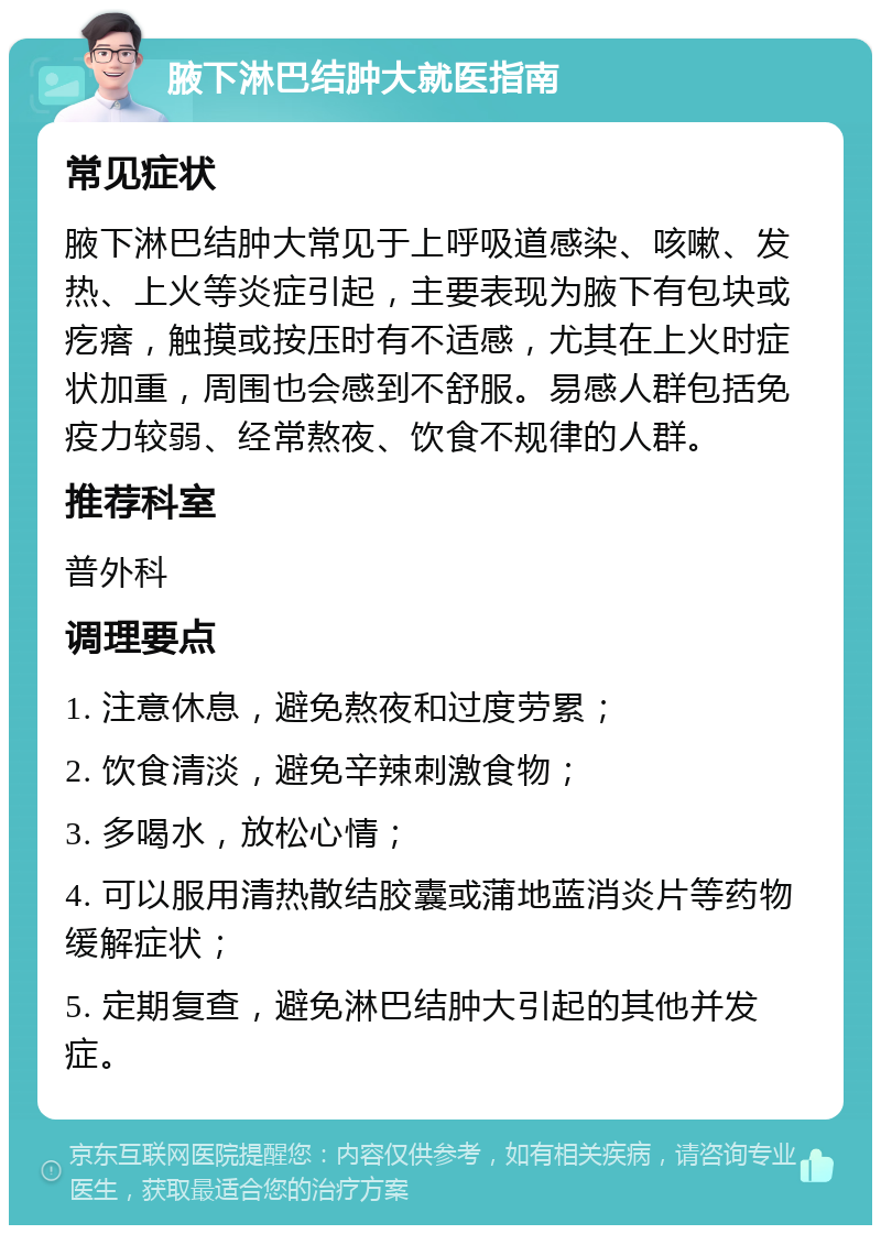 腋下淋巴结肿大就医指南 常见症状 腋下淋巴结肿大常见于上呼吸道感染、咳嗽、发热、上火等炎症引起，主要表现为腋下有包块或疙瘩，触摸或按压时有不适感，尤其在上火时症状加重，周围也会感到不舒服。易感人群包括免疫力较弱、经常熬夜、饮食不规律的人群。 推荐科室 普外科 调理要点 1. 注意休息，避免熬夜和过度劳累； 2. 饮食清淡，避免辛辣刺激食物； 3. 多喝水，放松心情； 4. 可以服用清热散结胶囊或蒲地蓝消炎片等药物缓解症状； 5. 定期复查，避免淋巴结肿大引起的其他并发症。