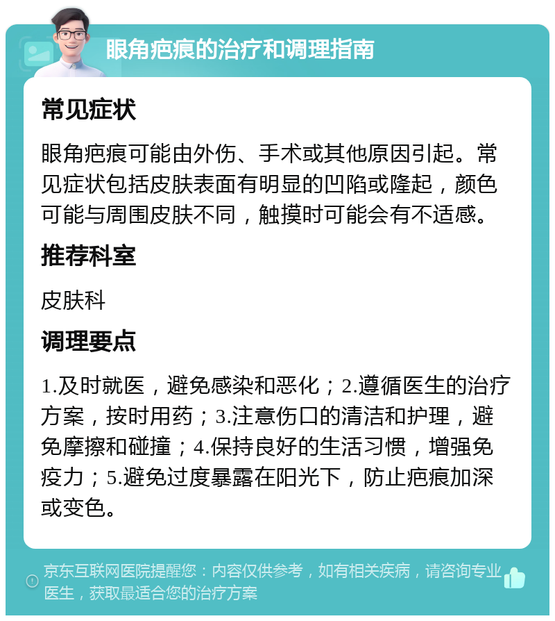 眼角疤痕的治疗和调理指南 常见症状 眼角疤痕可能由外伤、手术或其他原因引起。常见症状包括皮肤表面有明显的凹陷或隆起，颜色可能与周围皮肤不同，触摸时可能会有不适感。 推荐科室 皮肤科 调理要点 1.及时就医，避免感染和恶化；2.遵循医生的治疗方案，按时用药；3.注意伤口的清洁和护理，避免摩擦和碰撞；4.保持良好的生活习惯，增强免疫力；5.避免过度暴露在阳光下，防止疤痕加深或变色。