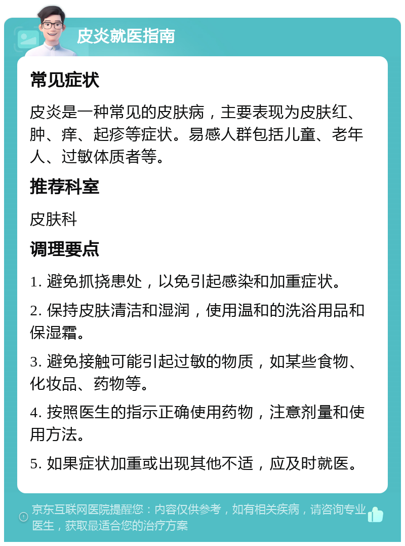 皮炎就医指南 常见症状 皮炎是一种常见的皮肤病，主要表现为皮肤红、肿、痒、起疹等症状。易感人群包括儿童、老年人、过敏体质者等。 推荐科室 皮肤科 调理要点 1. 避免抓挠患处，以免引起感染和加重症状。 2. 保持皮肤清洁和湿润，使用温和的洗浴用品和保湿霜。 3. 避免接触可能引起过敏的物质，如某些食物、化妆品、药物等。 4. 按照医生的指示正确使用药物，注意剂量和使用方法。 5. 如果症状加重或出现其他不适，应及时就医。