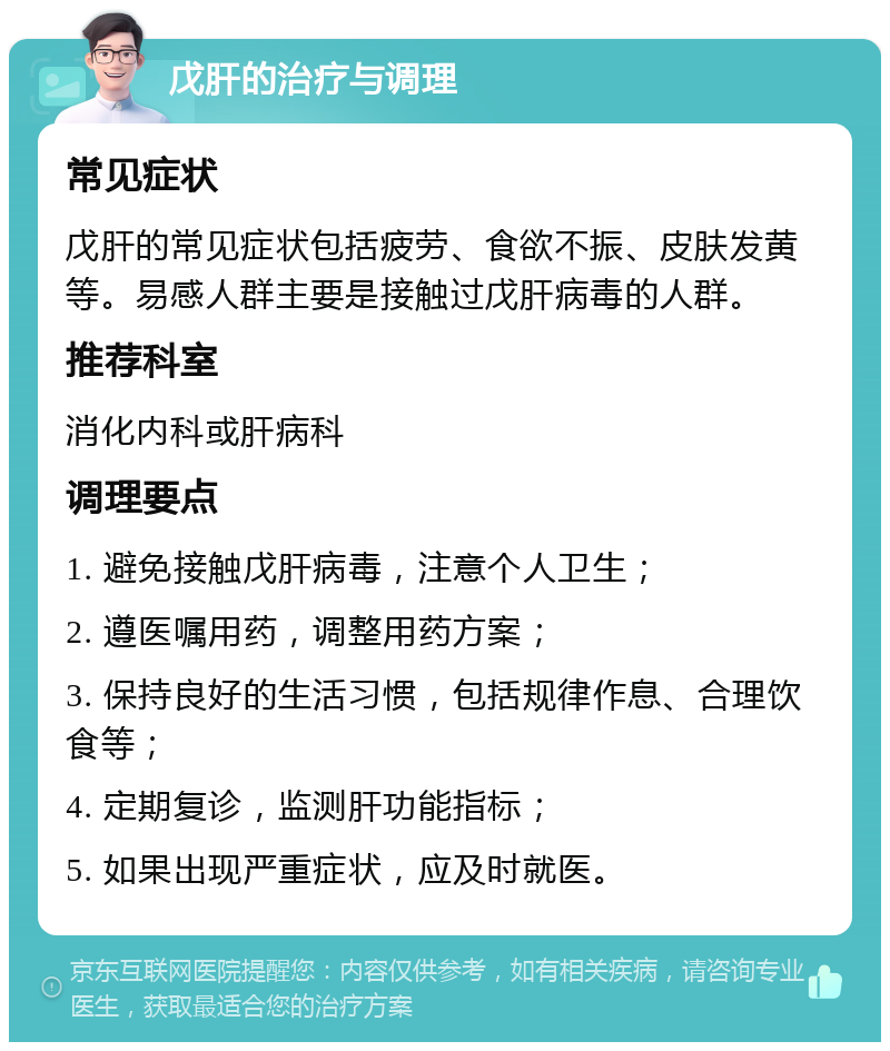 戊肝的治疗与调理 常见症状 戊肝的常见症状包括疲劳、食欲不振、皮肤发黄等。易感人群主要是接触过戊肝病毒的人群。 推荐科室 消化内科或肝病科 调理要点 1. 避免接触戊肝病毒，注意个人卫生； 2. 遵医嘱用药，调整用药方案； 3. 保持良好的生活习惯，包括规律作息、合理饮食等； 4. 定期复诊，监测肝功能指标； 5. 如果出现严重症状，应及时就医。