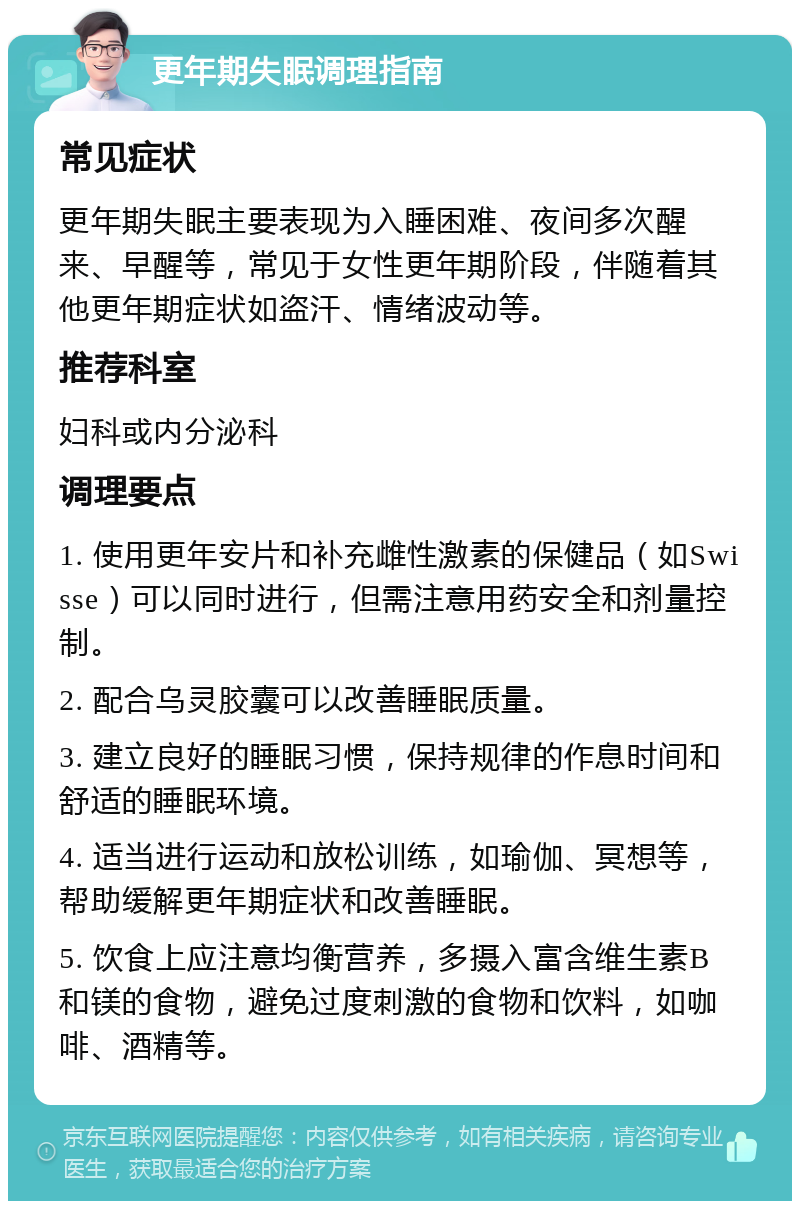 更年期失眠调理指南 常见症状 更年期失眠主要表现为入睡困难、夜间多次醒来、早醒等，常见于女性更年期阶段，伴随着其他更年期症状如盗汗、情绪波动等。 推荐科室 妇科或内分泌科 调理要点 1. 使用更年安片和补充雌性激素的保健品（如Swisse）可以同时进行，但需注意用药安全和剂量控制。 2. 配合乌灵胶囊可以改善睡眠质量。 3. 建立良好的睡眠习惯，保持规律的作息时间和舒适的睡眠环境。 4. 适当进行运动和放松训练，如瑜伽、冥想等，帮助缓解更年期症状和改善睡眠。 5. 饮食上应注意均衡营养，多摄入富含维生素B和镁的食物，避免过度刺激的食物和饮料，如咖啡、酒精等。