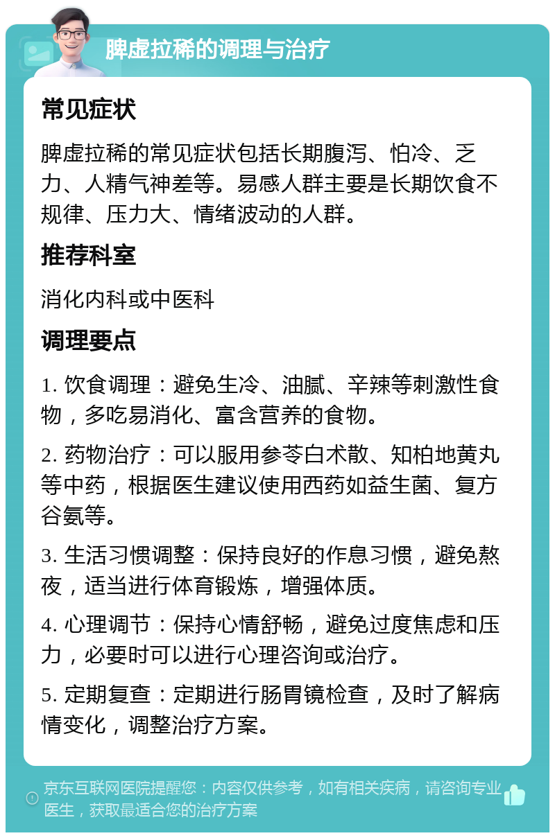 脾虚拉稀的调理与治疗 常见症状 脾虚拉稀的常见症状包括长期腹泻、怕冷、乏力、人精气神差等。易感人群主要是长期饮食不规律、压力大、情绪波动的人群。 推荐科室 消化内科或中医科 调理要点 1. 饮食调理：避免生冷、油腻、辛辣等刺激性食物，多吃易消化、富含营养的食物。 2. 药物治疗：可以服用参苓白术散、知柏地黄丸等中药，根据医生建议使用西药如益生菌、复方谷氨等。 3. 生活习惯调整：保持良好的作息习惯，避免熬夜，适当进行体育锻炼，增强体质。 4. 心理调节：保持心情舒畅，避免过度焦虑和压力，必要时可以进行心理咨询或治疗。 5. 定期复查：定期进行肠胃镜检查，及时了解病情变化，调整治疗方案。