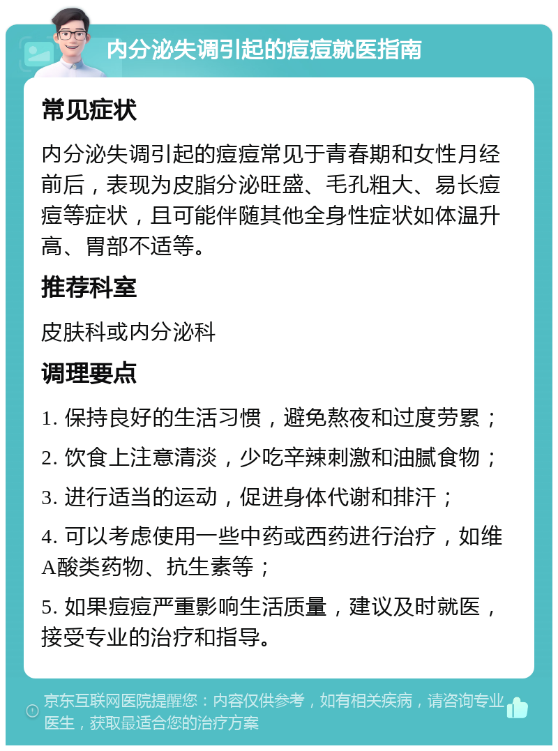 内分泌失调引起的痘痘就医指南 常见症状 内分泌失调引起的痘痘常见于青春期和女性月经前后，表现为皮脂分泌旺盛、毛孔粗大、易长痘痘等症状，且可能伴随其他全身性症状如体温升高、胃部不适等。 推荐科室 皮肤科或内分泌科 调理要点 1. 保持良好的生活习惯，避免熬夜和过度劳累； 2. 饮食上注意清淡，少吃辛辣刺激和油腻食物； 3. 进行适当的运动，促进身体代谢和排汗； 4. 可以考虑使用一些中药或西药进行治疗，如维A酸类药物、抗生素等； 5. 如果痘痘严重影响生活质量，建议及时就医，接受专业的治疗和指导。