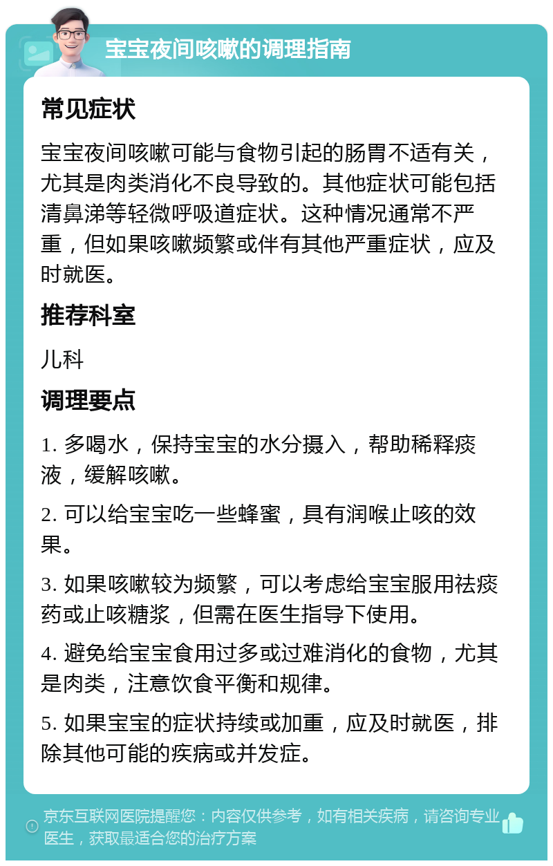 宝宝夜间咳嗽的调理指南 常见症状 宝宝夜间咳嗽可能与食物引起的肠胃不适有关，尤其是肉类消化不良导致的。其他症状可能包括清鼻涕等轻微呼吸道症状。这种情况通常不严重，但如果咳嗽频繁或伴有其他严重症状，应及时就医。 推荐科室 儿科 调理要点 1. 多喝水，保持宝宝的水分摄入，帮助稀释痰液，缓解咳嗽。 2. 可以给宝宝吃一些蜂蜜，具有润喉止咳的效果。 3. 如果咳嗽较为频繁，可以考虑给宝宝服用祛痰药或止咳糖浆，但需在医生指导下使用。 4. 避免给宝宝食用过多或过难消化的食物，尤其是肉类，注意饮食平衡和规律。 5. 如果宝宝的症状持续或加重，应及时就医，排除其他可能的疾病或并发症。