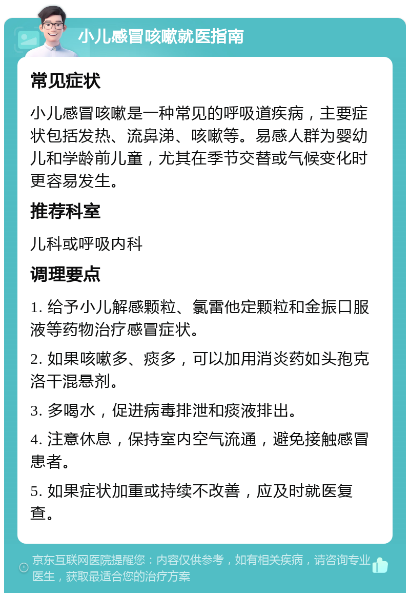 小儿感冒咳嗽就医指南 常见症状 小儿感冒咳嗽是一种常见的呼吸道疾病，主要症状包括发热、流鼻涕、咳嗽等。易感人群为婴幼儿和学龄前儿童，尤其在季节交替或气候变化时更容易发生。 推荐科室 儿科或呼吸内科 调理要点 1. 给予小儿解感颗粒、氯雷他定颗粒和金振口服液等药物治疗感冒症状。 2. 如果咳嗽多、痰多，可以加用消炎药如头孢克洛干混悬剂。 3. 多喝水，促进病毒排泄和痰液排出。 4. 注意休息，保持室内空气流通，避免接触感冒患者。 5. 如果症状加重或持续不改善，应及时就医复查。