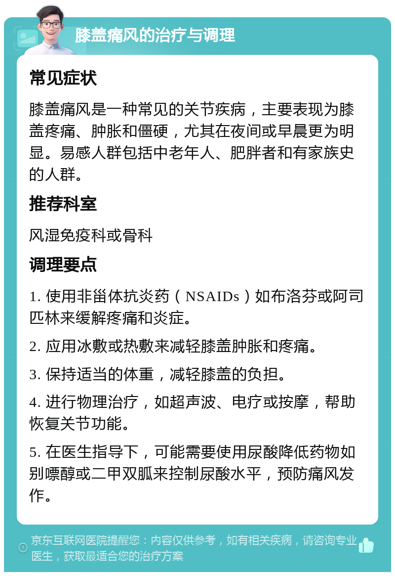 膝盖痛风的治疗与调理 常见症状 膝盖痛风是一种常见的关节疾病，主要表现为膝盖疼痛、肿胀和僵硬，尤其在夜间或早晨更为明显。易感人群包括中老年人、肥胖者和有家族史的人群。 推荐科室 风湿免疫科或骨科 调理要点 1. 使用非甾体抗炎药（NSAIDs）如布洛芬或阿司匹林来缓解疼痛和炎症。 2. 应用冰敷或热敷来减轻膝盖肿胀和疼痛。 3. 保持适当的体重，减轻膝盖的负担。 4. 进行物理治疗，如超声波、电疗或按摩，帮助恢复关节功能。 5. 在医生指导下，可能需要使用尿酸降低药物如别嘌醇或二甲双胍来控制尿酸水平，预防痛风发作。