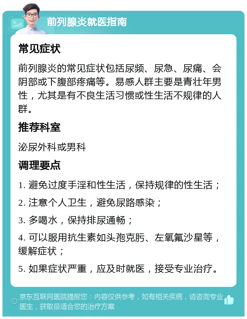 前列腺炎就医指南 常见症状 前列腺炎的常见症状包括尿频、尿急、尿痛、会阴部或下腹部疼痛等。易感人群主要是青壮年男性，尤其是有不良生活习惯或性生活不规律的人群。 推荐科室 泌尿外科或男科 调理要点 1. 避免过度手淫和性生活，保持规律的性生活； 2. 注意个人卫生，避免尿路感染； 3. 多喝水，保持排尿通畅； 4. 可以服用抗生素如头孢克肟、左氧氟沙星等，缓解症状； 5. 如果症状严重，应及时就医，接受专业治疗。