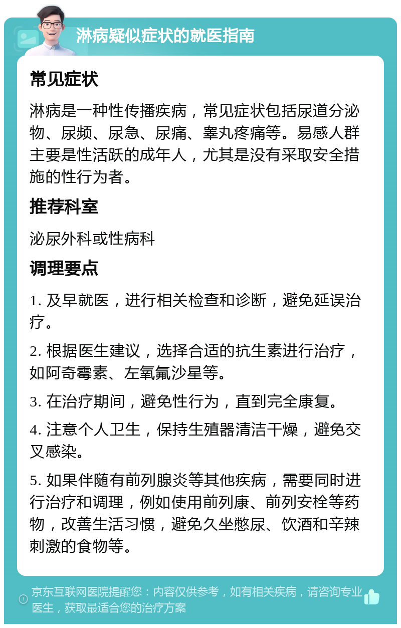 淋病疑似症状的就医指南 常见症状 淋病是一种性传播疾病，常见症状包括尿道分泌物、尿频、尿急、尿痛、睾丸疼痛等。易感人群主要是性活跃的成年人，尤其是没有采取安全措施的性行为者。 推荐科室 泌尿外科或性病科 调理要点 1. 及早就医，进行相关检查和诊断，避免延误治疗。 2. 根据医生建议，选择合适的抗生素进行治疗，如阿奇霉素、左氧氟沙星等。 3. 在治疗期间，避免性行为，直到完全康复。 4. 注意个人卫生，保持生殖器清洁干燥，避免交叉感染。 5. 如果伴随有前列腺炎等其他疾病，需要同时进行治疗和调理，例如使用前列康、前列安栓等药物，改善生活习惯，避免久坐憋尿、饮酒和辛辣刺激的食物等。