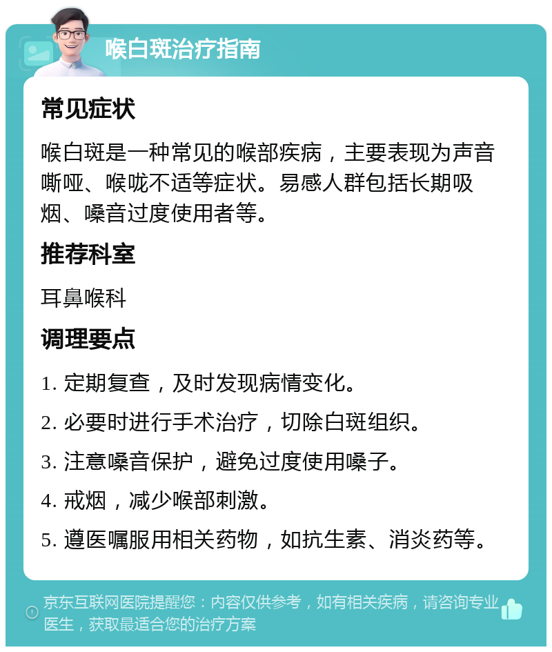 喉白斑治疗指南 常见症状 喉白斑是一种常见的喉部疾病，主要表现为声音嘶哑、喉咙不适等症状。易感人群包括长期吸烟、嗓音过度使用者等。 推荐科室 耳鼻喉科 调理要点 1. 定期复查，及时发现病情变化。 2. 必要时进行手术治疗，切除白斑组织。 3. 注意嗓音保护，避免过度使用嗓子。 4. 戒烟，减少喉部刺激。 5. 遵医嘱服用相关药物，如抗生素、消炎药等。