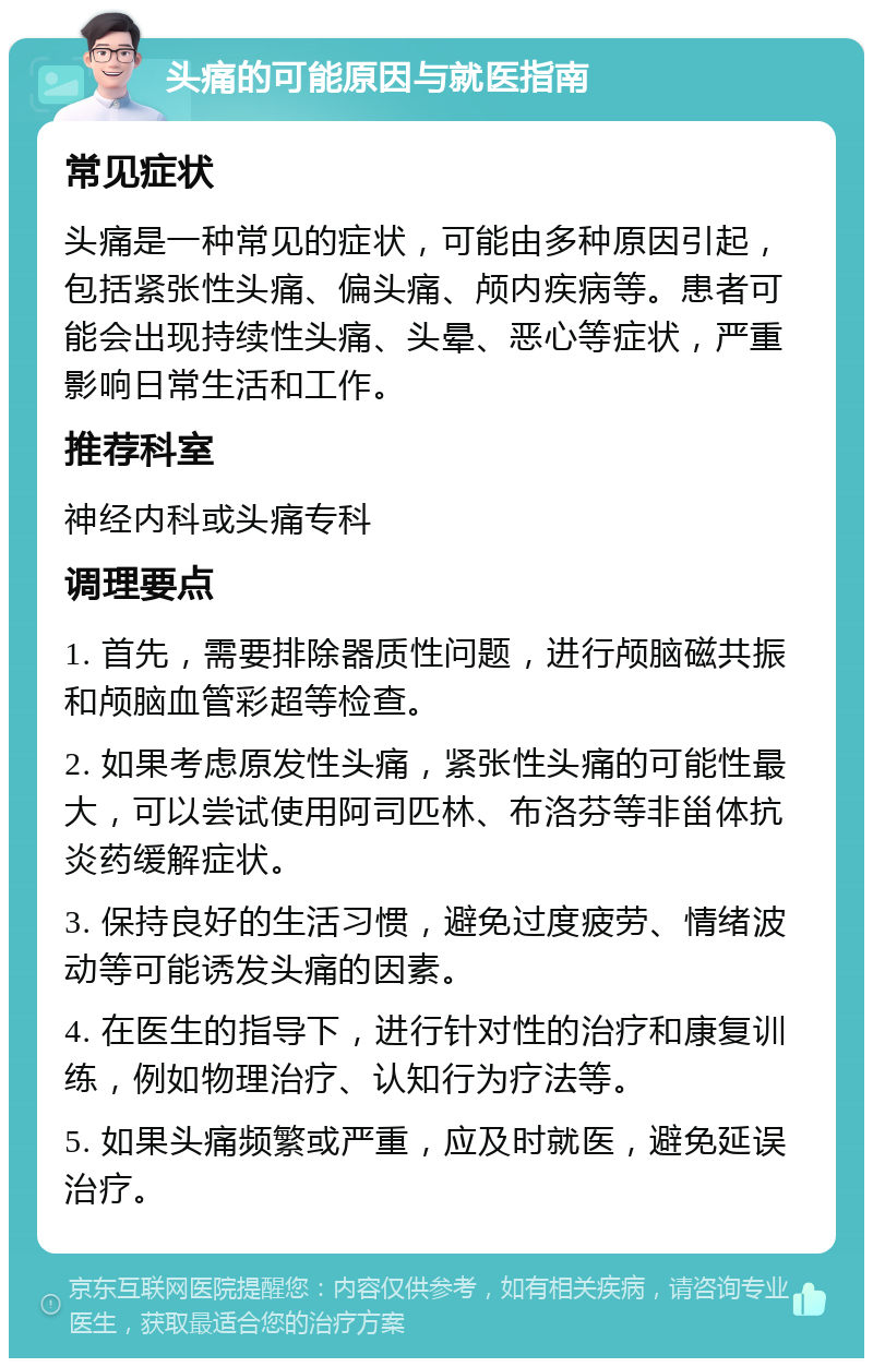 头痛的可能原因与就医指南 常见症状 头痛是一种常见的症状，可能由多种原因引起，包括紧张性头痛、偏头痛、颅内疾病等。患者可能会出现持续性头痛、头晕、恶心等症状，严重影响日常生活和工作。 推荐科室 神经内科或头痛专科 调理要点 1. 首先，需要排除器质性问题，进行颅脑磁共振和颅脑血管彩超等检查。 2. 如果考虑原发性头痛，紧张性头痛的可能性最大，可以尝试使用阿司匹林、布洛芬等非甾体抗炎药缓解症状。 3. 保持良好的生活习惯，避免过度疲劳、情绪波动等可能诱发头痛的因素。 4. 在医生的指导下，进行针对性的治疗和康复训练，例如物理治疗、认知行为疗法等。 5. 如果头痛频繁或严重，应及时就医，避免延误治疗。