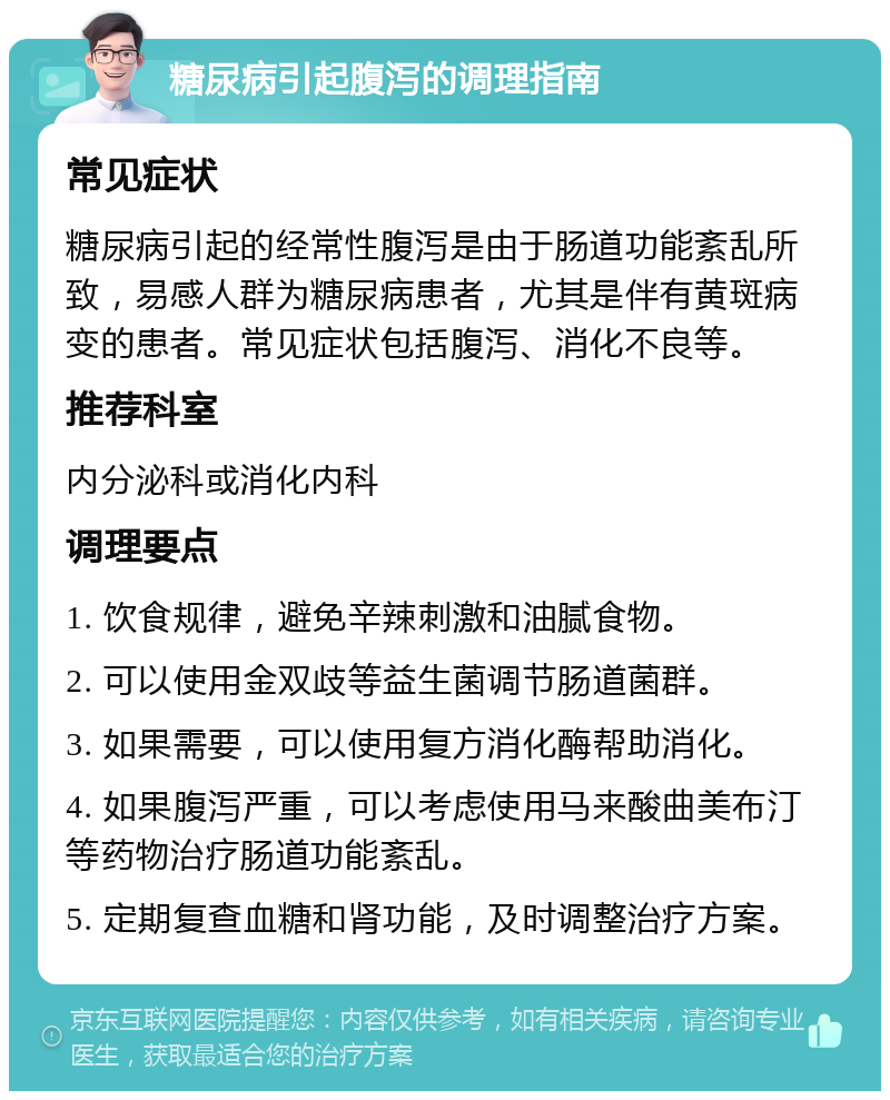 糖尿病引起腹泻的调理指南 常见症状 糖尿病引起的经常性腹泻是由于肠道功能紊乱所致，易感人群为糖尿病患者，尤其是伴有黄斑病变的患者。常见症状包括腹泻、消化不良等。 推荐科室 内分泌科或消化内科 调理要点 1. 饮食规律，避免辛辣刺激和油腻食物。 2. 可以使用金双歧等益生菌调节肠道菌群。 3. 如果需要，可以使用复方消化酶帮助消化。 4. 如果腹泻严重，可以考虑使用马来酸曲美布汀等药物治疗肠道功能紊乱。 5. 定期复查血糖和肾功能，及时调整治疗方案。