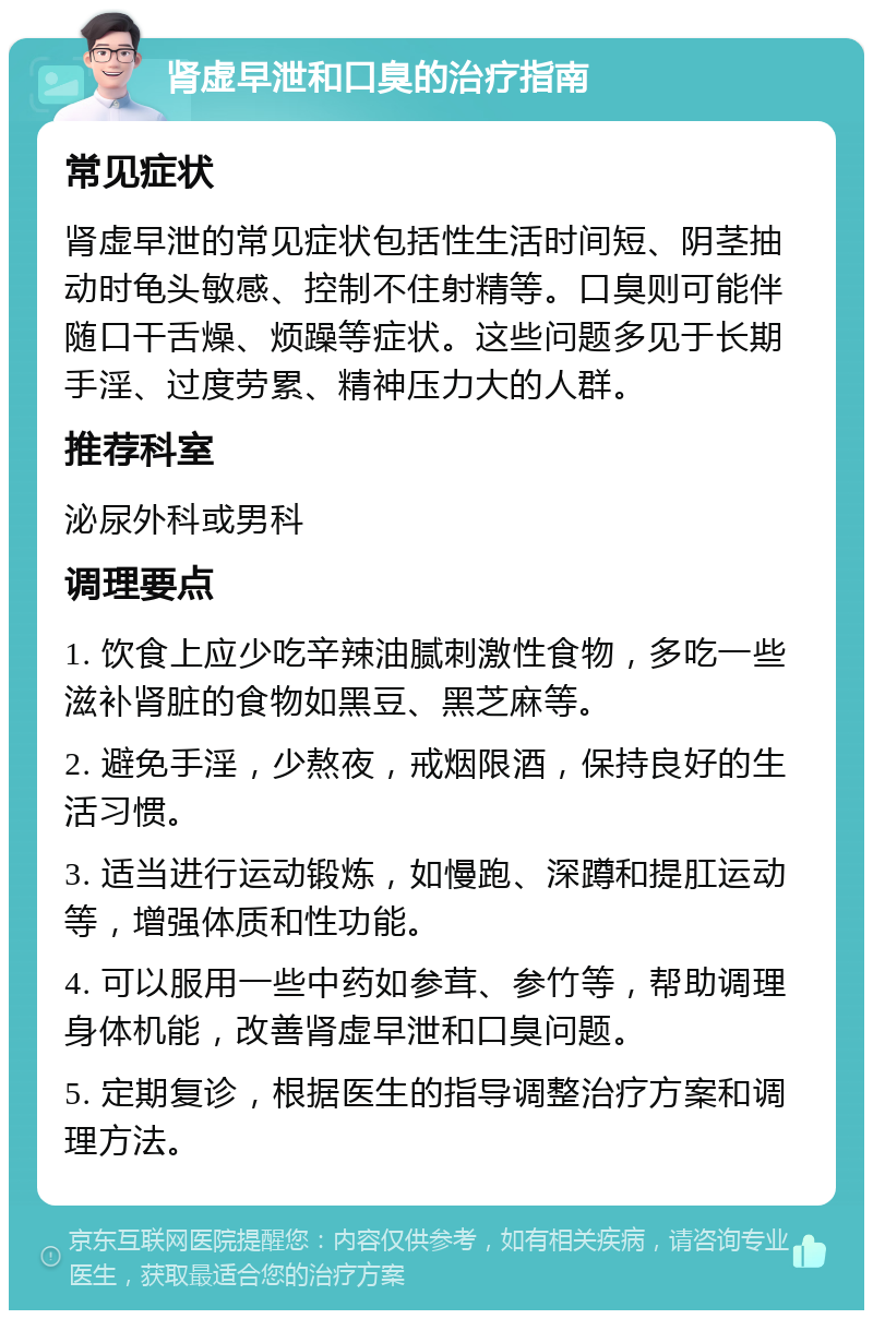 肾虚早泄和口臭的治疗指南 常见症状 肾虚早泄的常见症状包括性生活时间短、阴茎抽动时龟头敏感、控制不住射精等。口臭则可能伴随口干舌燥、烦躁等症状。这些问题多见于长期手淫、过度劳累、精神压力大的人群。 推荐科室 泌尿外科或男科 调理要点 1. 饮食上应少吃辛辣油腻刺激性食物，多吃一些滋补肾脏的食物如黑豆、黑芝麻等。 2. 避免手淫，少熬夜，戒烟限酒，保持良好的生活习惯。 3. 适当进行运动锻炼，如慢跑、深蹲和提肛运动等，增强体质和性功能。 4. 可以服用一些中药如参茸、参竹等，帮助调理身体机能，改善肾虚早泄和口臭问题。 5. 定期复诊，根据医生的指导调整治疗方案和调理方法。