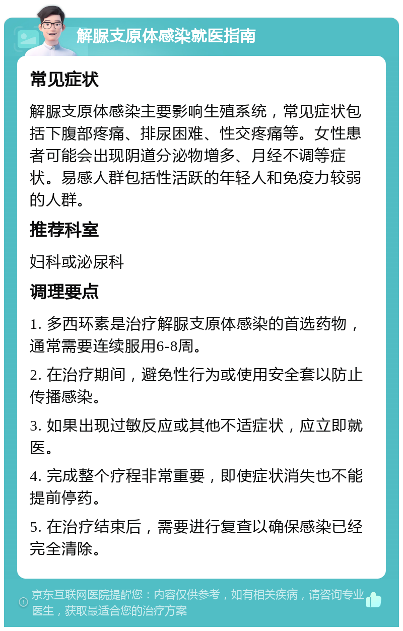 解脲支原体感染就医指南 常见症状 解脲支原体感染主要影响生殖系统，常见症状包括下腹部疼痛、排尿困难、性交疼痛等。女性患者可能会出现阴道分泌物增多、月经不调等症状。易感人群包括性活跃的年轻人和免疫力较弱的人群。 推荐科室 妇科或泌尿科 调理要点 1. 多西环素是治疗解脲支原体感染的首选药物，通常需要连续服用6-8周。 2. 在治疗期间，避免性行为或使用安全套以防止传播感染。 3. 如果出现过敏反应或其他不适症状，应立即就医。 4. 完成整个疗程非常重要，即使症状消失也不能提前停药。 5. 在治疗结束后，需要进行复查以确保感染已经完全清除。