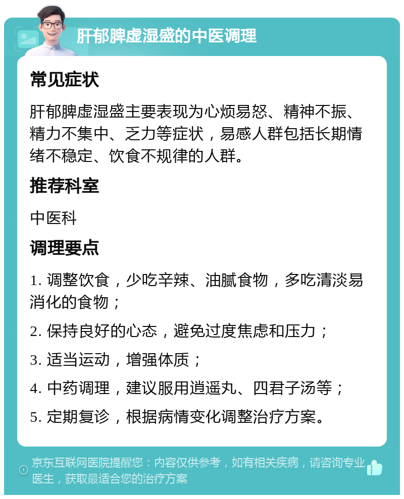 肝郁脾虚湿盛的中医调理 常见症状 肝郁脾虚湿盛主要表现为心烦易怒、精神不振、精力不集中、乏力等症状，易感人群包括长期情绪不稳定、饮食不规律的人群。 推荐科室 中医科 调理要点 1. 调整饮食，少吃辛辣、油腻食物，多吃清淡易消化的食物； 2. 保持良好的心态，避免过度焦虑和压力； 3. 适当运动，增强体质； 4. 中药调理，建议服用逍遥丸、四君子汤等； 5. 定期复诊，根据病情变化调整治疗方案。