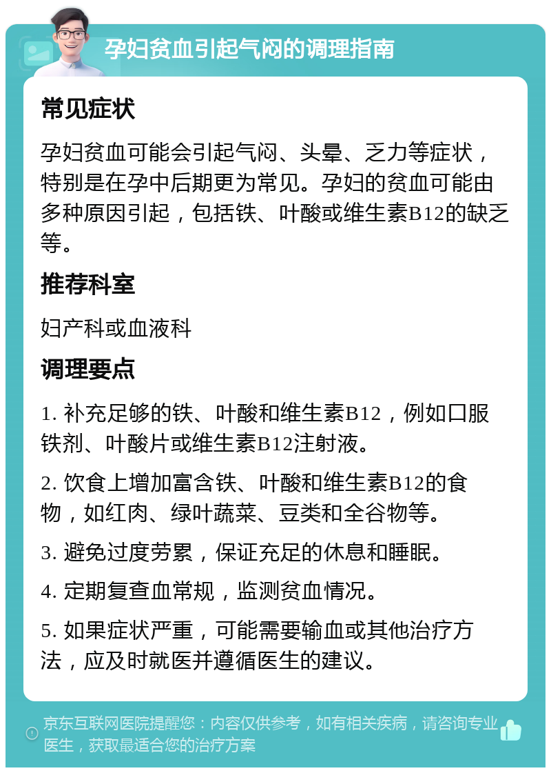 孕妇贫血引起气闷的调理指南 常见症状 孕妇贫血可能会引起气闷、头晕、乏力等症状，特别是在孕中后期更为常见。孕妇的贫血可能由多种原因引起，包括铁、叶酸或维生素B12的缺乏等。 推荐科室 妇产科或血液科 调理要点 1. 补充足够的铁、叶酸和维生素B12，例如口服铁剂、叶酸片或维生素B12注射液。 2. 饮食上增加富含铁、叶酸和维生素B12的食物，如红肉、绿叶蔬菜、豆类和全谷物等。 3. 避免过度劳累，保证充足的休息和睡眠。 4. 定期复查血常规，监测贫血情况。 5. 如果症状严重，可能需要输血或其他治疗方法，应及时就医并遵循医生的建议。