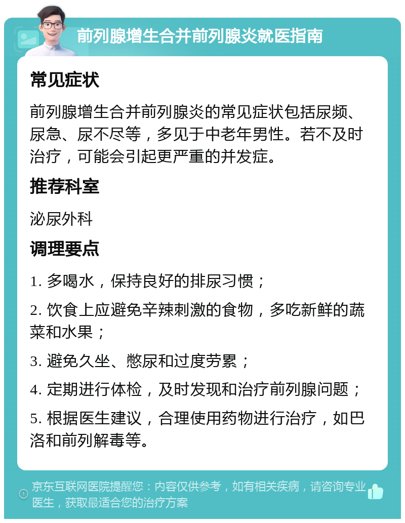 前列腺增生合并前列腺炎就医指南 常见症状 前列腺增生合并前列腺炎的常见症状包括尿频、尿急、尿不尽等，多见于中老年男性。若不及时治疗，可能会引起更严重的并发症。 推荐科室 泌尿外科 调理要点 1. 多喝水，保持良好的排尿习惯； 2. 饮食上应避免辛辣刺激的食物，多吃新鲜的蔬菜和水果； 3. 避免久坐、憋尿和过度劳累； 4. 定期进行体检，及时发现和治疗前列腺问题； 5. 根据医生建议，合理使用药物进行治疗，如巴洛和前列解毒等。