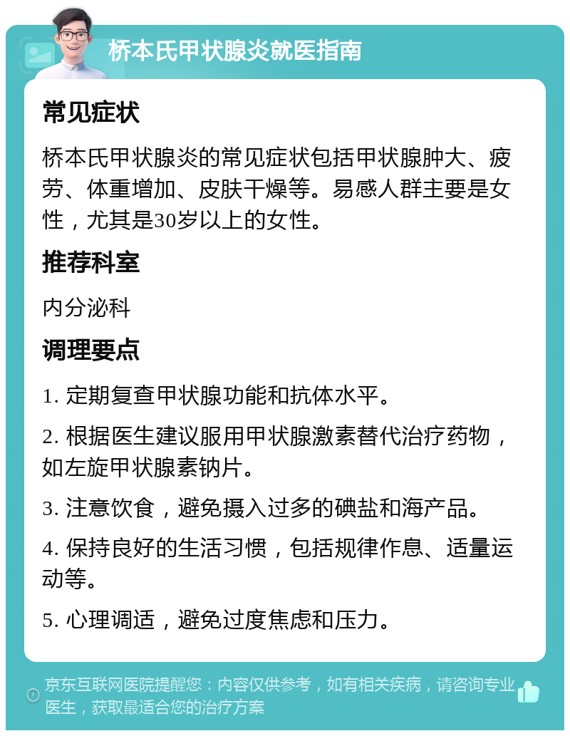 桥本氏甲状腺炎就医指南 常见症状 桥本氏甲状腺炎的常见症状包括甲状腺肿大、疲劳、体重增加、皮肤干燥等。易感人群主要是女性，尤其是30岁以上的女性。 推荐科室 内分泌科 调理要点 1. 定期复查甲状腺功能和抗体水平。 2. 根据医生建议服用甲状腺激素替代治疗药物，如左旋甲状腺素钠片。 3. 注意饮食，避免摄入过多的碘盐和海产品。 4. 保持良好的生活习惯，包括规律作息、适量运动等。 5. 心理调适，避免过度焦虑和压力。