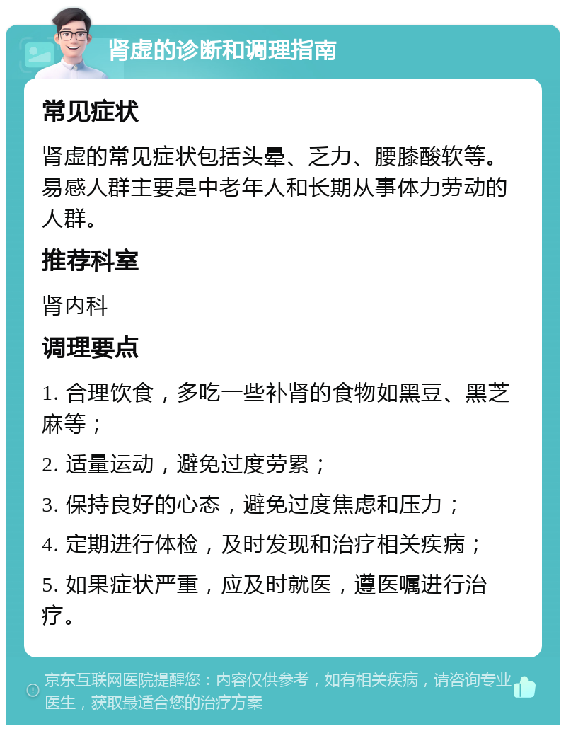 肾虚的诊断和调理指南 常见症状 肾虚的常见症状包括头晕、乏力、腰膝酸软等。易感人群主要是中老年人和长期从事体力劳动的人群。 推荐科室 肾内科 调理要点 1. 合理饮食，多吃一些补肾的食物如黑豆、黑芝麻等； 2. 适量运动，避免过度劳累； 3. 保持良好的心态，避免过度焦虑和压力； 4. 定期进行体检，及时发现和治疗相关疾病； 5. 如果症状严重，应及时就医，遵医嘱进行治疗。