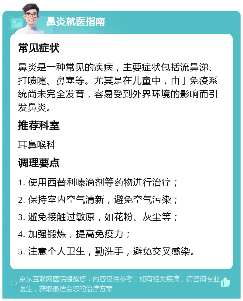 鼻炎就医指南 常见症状 鼻炎是一种常见的疾病，主要症状包括流鼻涕、打喷嚏、鼻塞等。尤其是在儿童中，由于免疫系统尚未完全发育，容易受到外界环境的影响而引发鼻炎。 推荐科室 耳鼻喉科 调理要点 1. 使用西替利嗪滴剂等药物进行治疗； 2. 保持室内空气清新，避免空气污染； 3. 避免接触过敏原，如花粉、灰尘等； 4. 加强锻炼，提高免疫力； 5. 注意个人卫生，勤洗手，避免交叉感染。