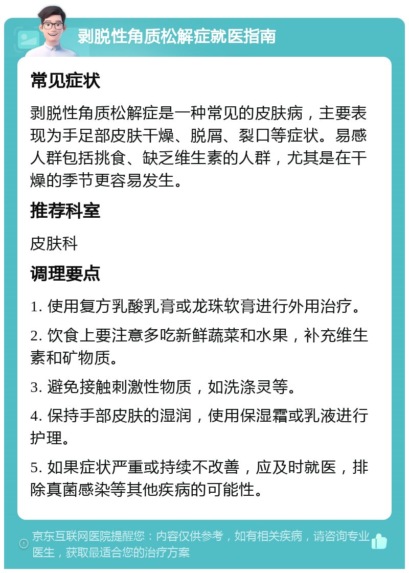 剥脱性角质松解症就医指南 常见症状 剥脱性角质松解症是一种常见的皮肤病，主要表现为手足部皮肤干燥、脱屑、裂口等症状。易感人群包括挑食、缺乏维生素的人群，尤其是在干燥的季节更容易发生。 推荐科室 皮肤科 调理要点 1. 使用复方乳酸乳膏或龙珠软膏进行外用治疗。 2. 饮食上要注意多吃新鲜蔬菜和水果，补充维生素和矿物质。 3. 避免接触刺激性物质，如洗涤灵等。 4. 保持手部皮肤的湿润，使用保湿霜或乳液进行护理。 5. 如果症状严重或持续不改善，应及时就医，排除真菌感染等其他疾病的可能性。