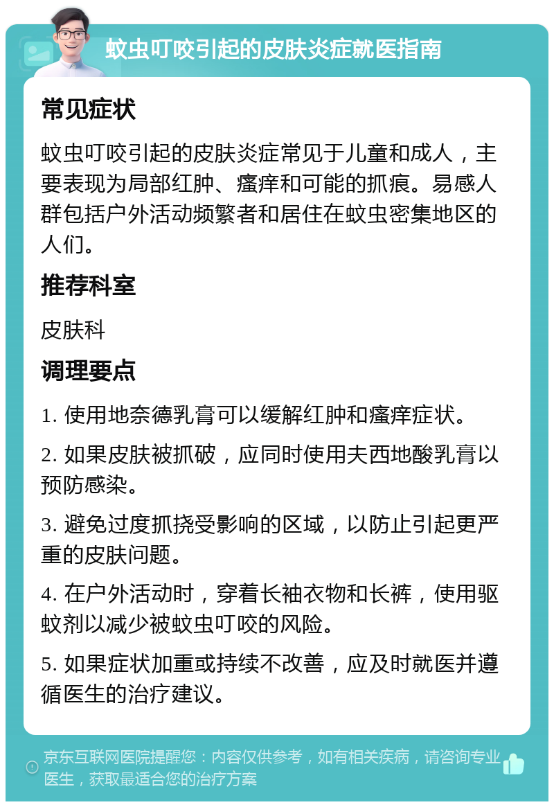 蚊虫叮咬引起的皮肤炎症就医指南 常见症状 蚊虫叮咬引起的皮肤炎症常见于儿童和成人，主要表现为局部红肿、瘙痒和可能的抓痕。易感人群包括户外活动频繁者和居住在蚊虫密集地区的人们。 推荐科室 皮肤科 调理要点 1. 使用地奈德乳膏可以缓解红肿和瘙痒症状。 2. 如果皮肤被抓破，应同时使用夫西地酸乳膏以预防感染。 3. 避免过度抓挠受影响的区域，以防止引起更严重的皮肤问题。 4. 在户外活动时，穿着长袖衣物和长裤，使用驱蚊剂以减少被蚊虫叮咬的风险。 5. 如果症状加重或持续不改善，应及时就医并遵循医生的治疗建议。